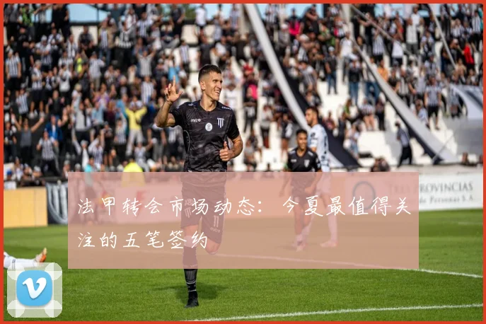 法甲转会市场动态:今夏最值得关注的五笔签约