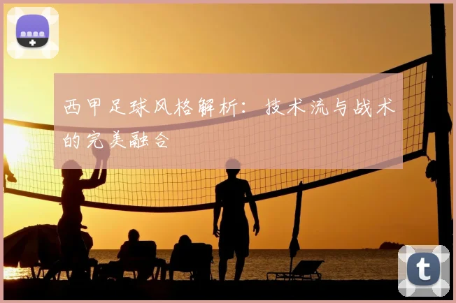 西甲足球风格解析:技术流与战术的完美融合
