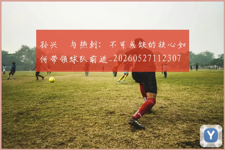 孙兴慜与热刺：不可或缺的核心如何带领球队前进_20260527112307