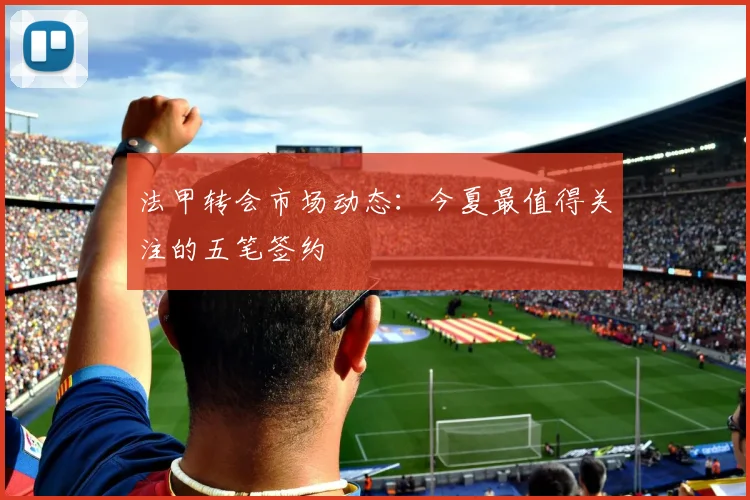 法甲转会市场动态:今夏最值得关注的五笔签约