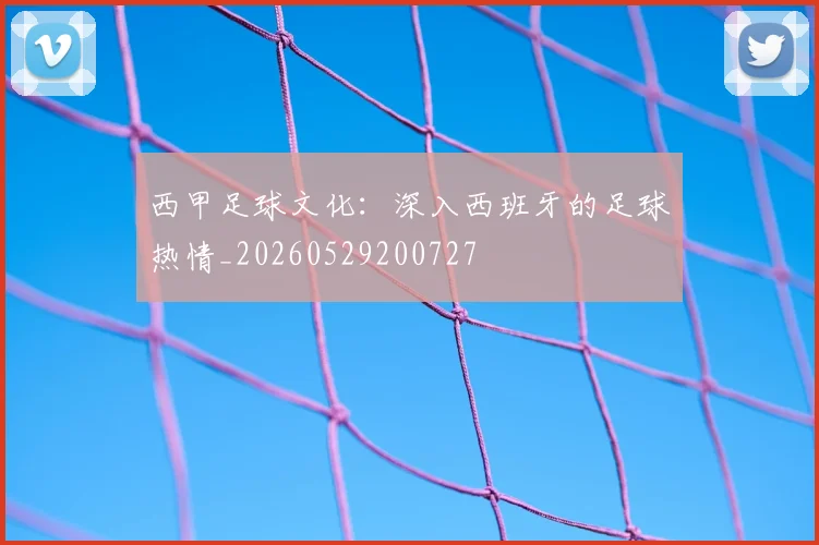 西甲足球文化：深入西班牙的足球热情_20260529200727