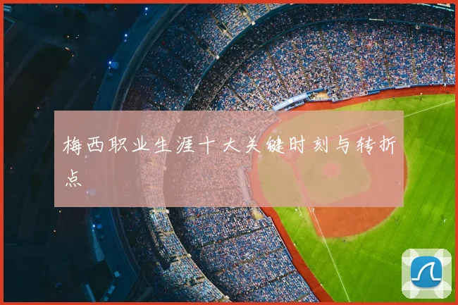 梅西职业生涯十大关键时刻与转折点
