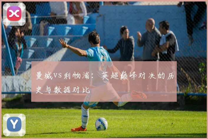 曼城vs利物浦:英超巅峰对决的历史与数据对比