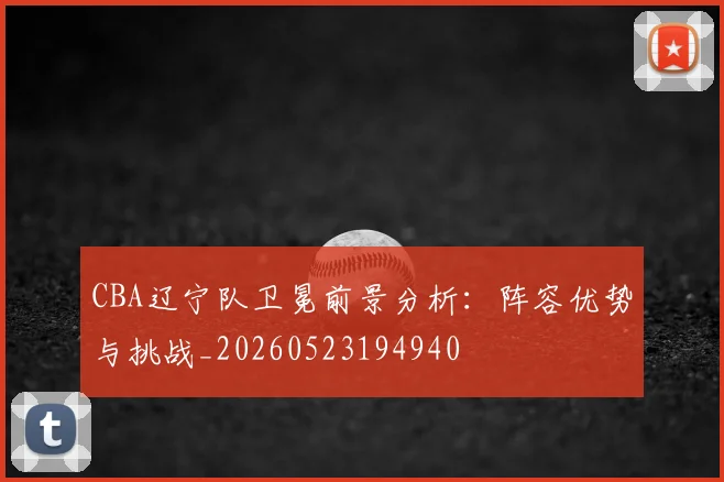 CBA辽宁队卫冕前景分析:阵容优势与挑战_20260523194940