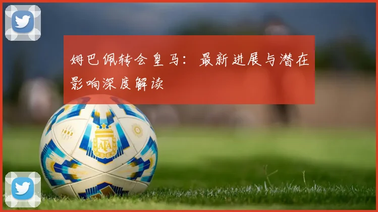姆巴佩转会皇马:最新进展与潜在影响深度解读