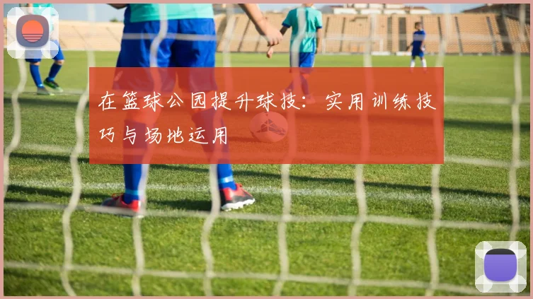 在篮球公园提升球技:实用训练技巧与场地运用