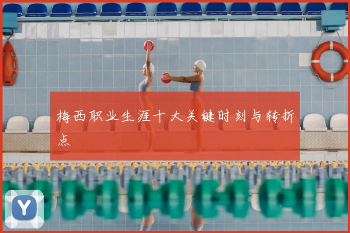 梅西职业生涯十大关键时刻与转折点