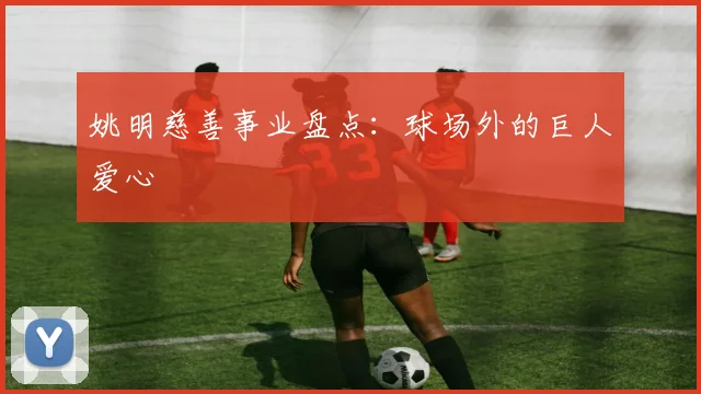 姚明慈善事业盘点:球场外的巨人爱心